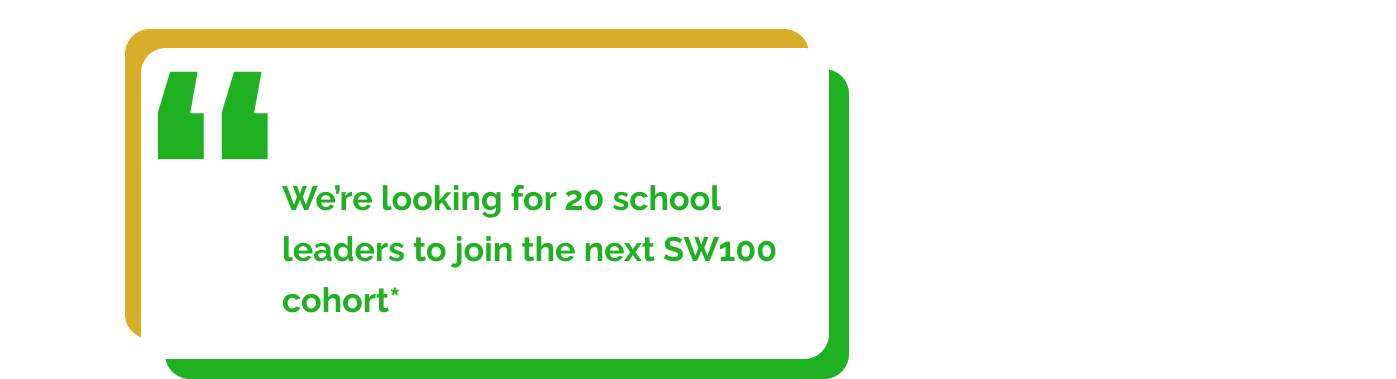 We’re looking for 20 school leaders to join the next SW100 cohort*